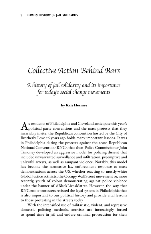 3 WERMES: HISTORY OF JAIL SOLIDARITY Collective Action Behind Bars A history ;‘Jm( solidarity and its importance for today’s social change movements by Kris Hermes. Al residents of Philadelphia and Cleveland anticipate this year’s political party conventions and the mass protests that they invariably invite, the Republican convention hosted by the City of Brotherly Love 16 years ago holds many important lessons. It was in Philadelphia during the protests against the 2000 Republican National Convention (RNC), that then-Police Commissioner John Timoney developed an aggressive model for policing dissent that included unwarranted surveillance and infiltration, preemprive and unlawiul arrests, as well as rampant violence. Notably, this model has become the normative law enforcement response to mass demonstrations across the US, whether reacting to mostly-white Global Justice activists, the Occupy Wall Street movement or, more recently, youth of colour demonstrating against police violence under the banner of #BlackLivesMatter. However, the way that RNC 2000 protesters resisted the legal system in Philadelphia that is also important to our political history and provide vital lessons t0 those protesting in the streets today With the intensified use of militarisic, violent, and repressive domestic policing methods, activists are increasingly forced to spend time in jail and endure criminal prosecution for their